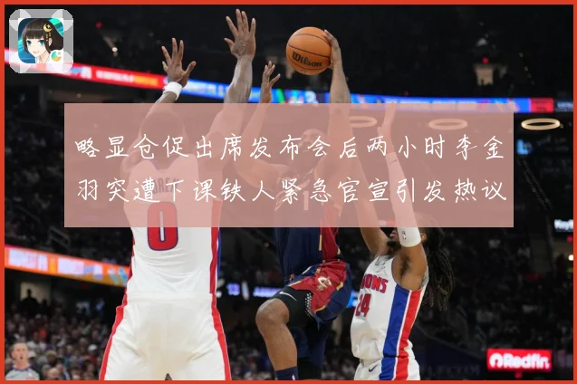 略显仓促出席发布会后两小时李金羽突遭下课铁人紧急官宣引发热议战术观察：最新赛事动态与深度分析