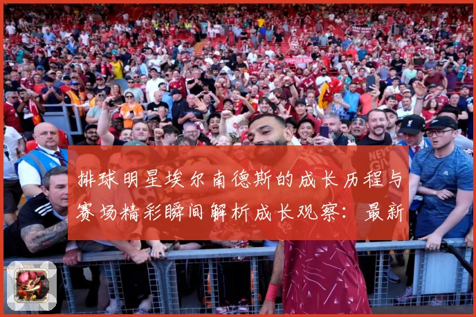 排球明星埃尔南德斯的成长历程与赛场精彩瞬间解析成长观察：最新赛事动态与深度分析