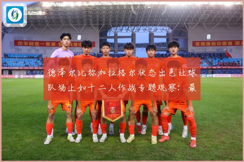 德泽尔比称加拉格尔状态出色让球队场上如十二人作战专题观察：最新赛事动态与深度分析
