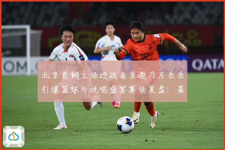 北京首钢主场迎战南京邀乃万岳岳引爆篮球与说唱盛宴赛场复盘：最新赛事动态与深度分析