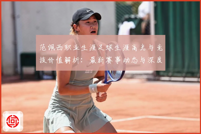 范佩西职业生涯足球生涯高光与竞技价值解析：最新赛事动态与深度分析