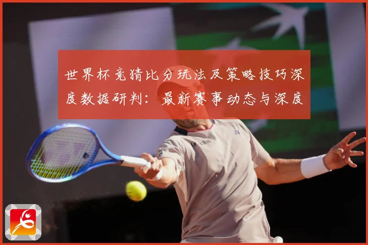 世界杯竞猜比分玩法及策略技巧深度数据研判：最新赛事动态与深度分析