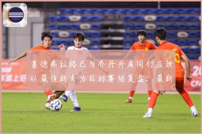 基德弗拉格已与乔丹并肩同行应该以最佳新秀为目标赛场复盘：最新赛事动态与深度分析