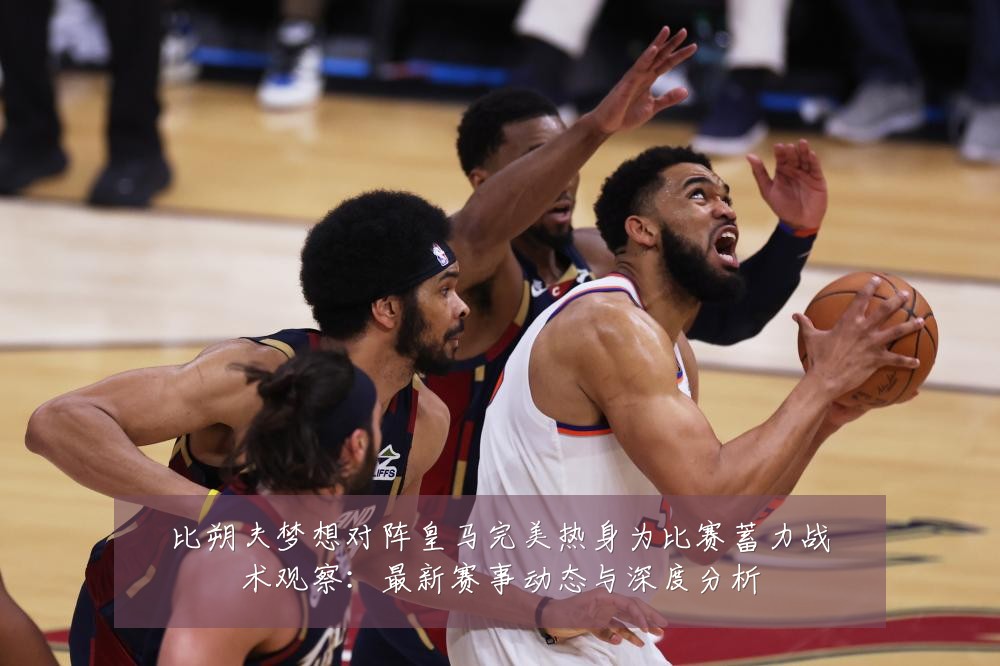 比朔夫梦想对阵皇马完美热身为比赛蓄力战术观察:最新赛事动态与深度分析