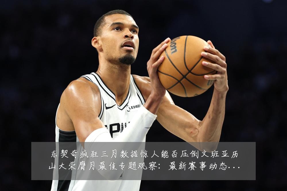 东契奇疯狂三月数据惊人能否压倒文班亚历山大荣膺月最佳专题观察:最新赛事动态与深度分析